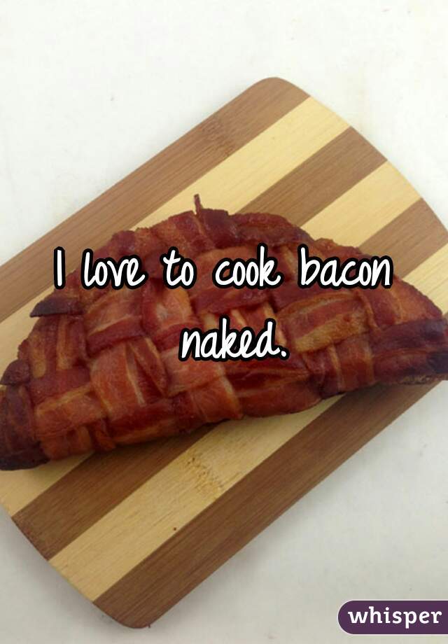 I love to cook bacon naked.
