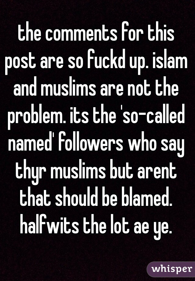 the comments for this post are so fuckd up. islam and muslims are not the problem. its the 'so-called named' followers who say thyr muslims but arent that should be blamed. halfwits the lot ae ye.