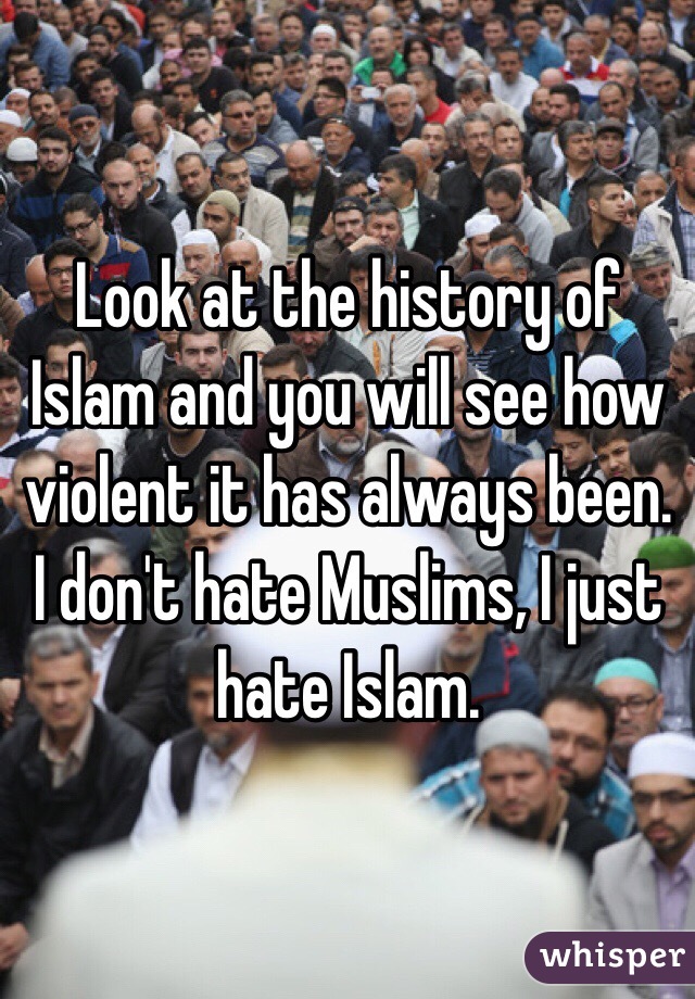 Look at the history of Islam and you will see how violent it has always been. I don't hate Muslims, I just hate Islam. 