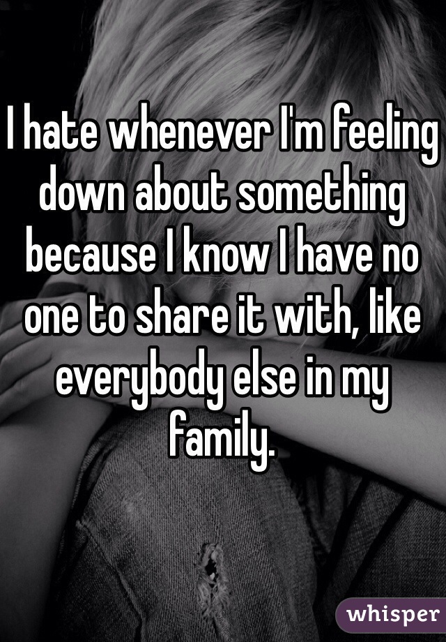 I hate whenever I'm feeling down about something because I know I have no one to share it with, like everybody else in my family. 
 