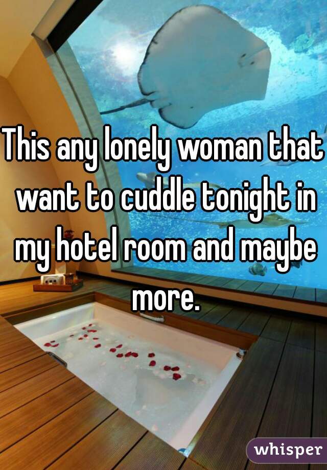 This any lonely woman that want to cuddle tonight in my hotel room and maybe more.