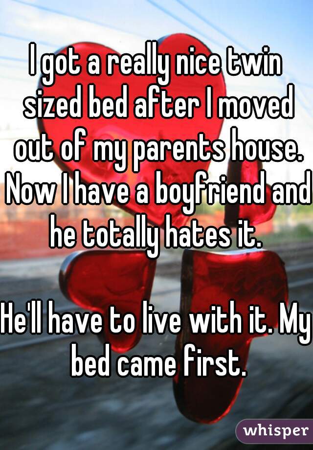 I got a really nice twin sized bed after I moved out of my parents house. Now I have a boyfriend and he totally hates it. 

He'll have to live with it. My bed came first.