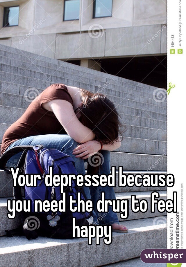 Your depressed because you need the drug to feel happy