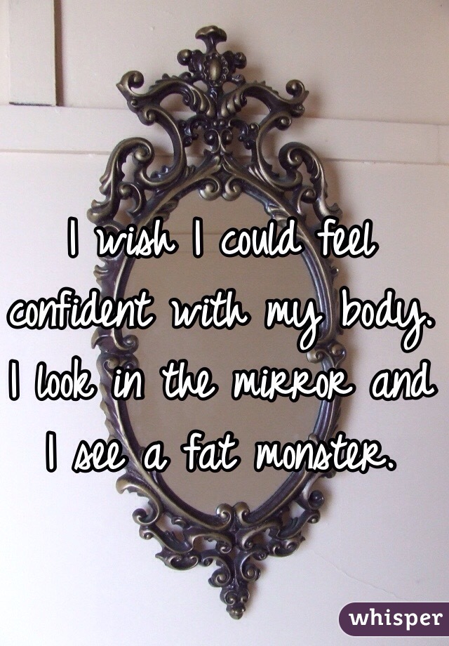 I wish I could feel confident with my body. I look in the mirror and I see a fat monster. 