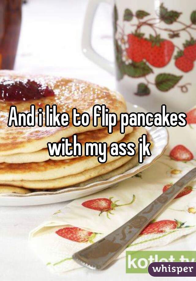 And i like to flip pancakes with my ass jk