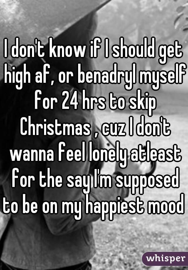 I don't know if I should get high af, or benadryl myself for 24 hrs to skip Christmas , cuz I don't wanna feel lonely atleast for the say I'm supposed to be on my happiest mood 