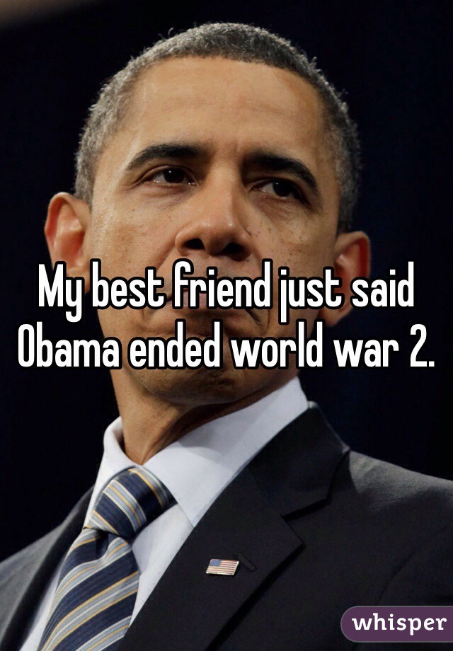 My best friend just said Obama ended world war 2.