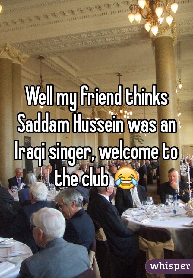 Well my friend thinks Saddam Hussein was an Iraqi singer, welcome to the club 😂