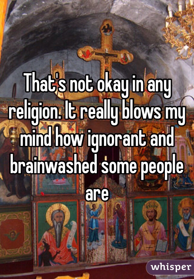 That's not okay in any religion. It really blows my mind how ignorant and brainwashed some people are