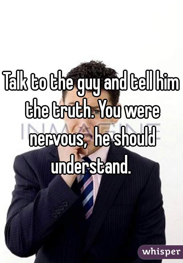 Talk to the guy and tell him the truth. You were nervous,  he should understand. 