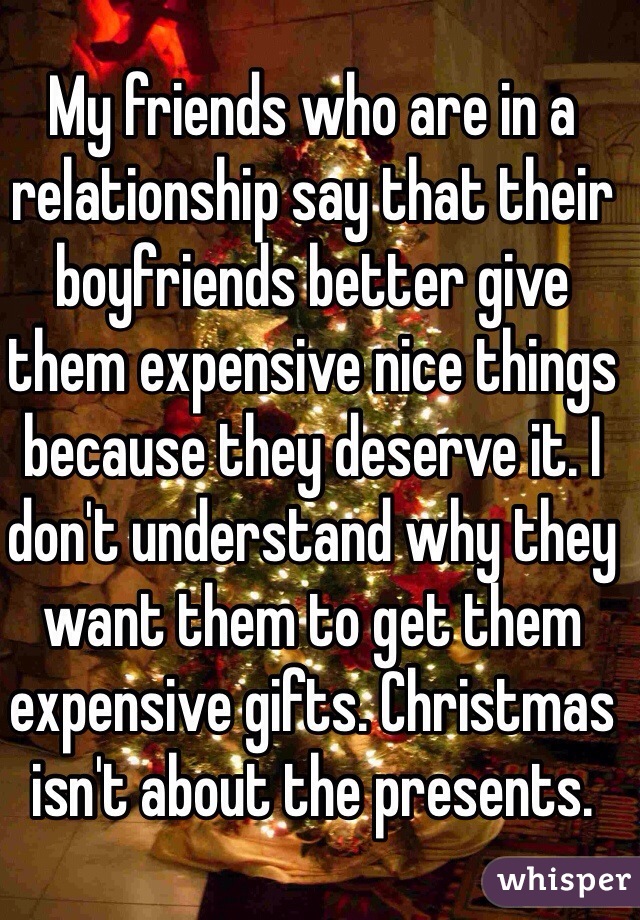 My friends who are in a relationship say that their boyfriends better give them expensive nice things because they deserve it. I don't understand why they want them to get them expensive gifts. Christmas isn't about the presents. 