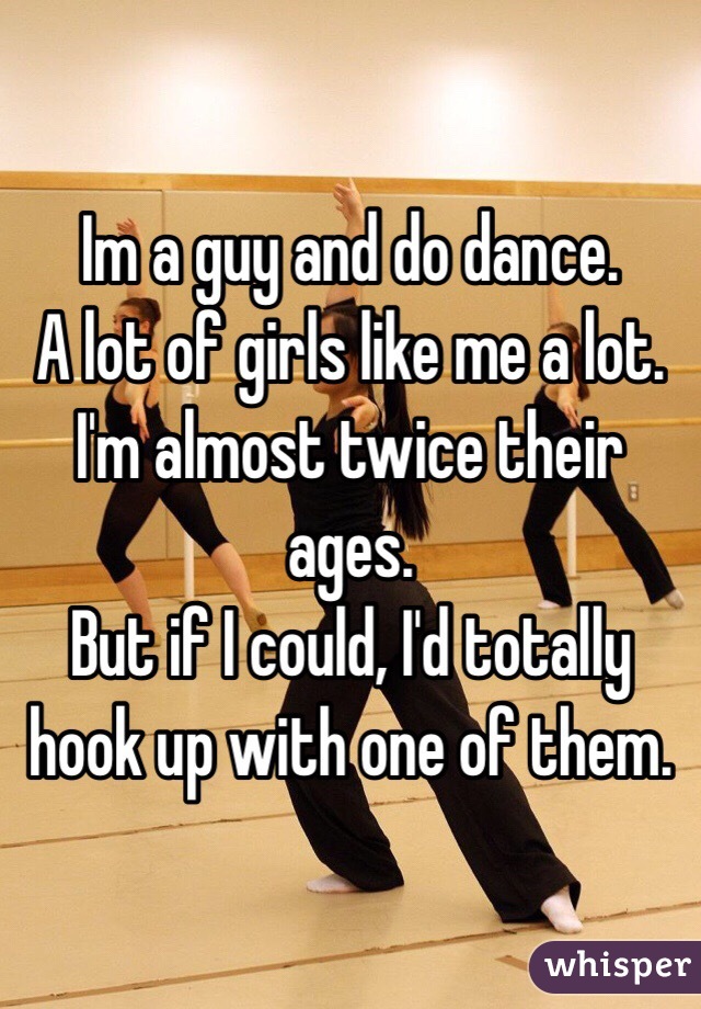 Im a guy and do dance. 
A lot of girls like me a lot. 
I'm almost twice their ages. 
But if I could, I'd totally hook up with one of them. 