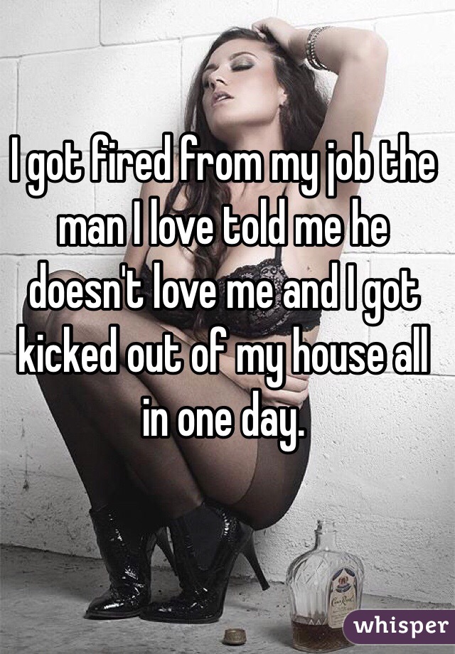 I got fired from my job the man I love told me he doesn't love me and I got kicked out of my house all in one day. 