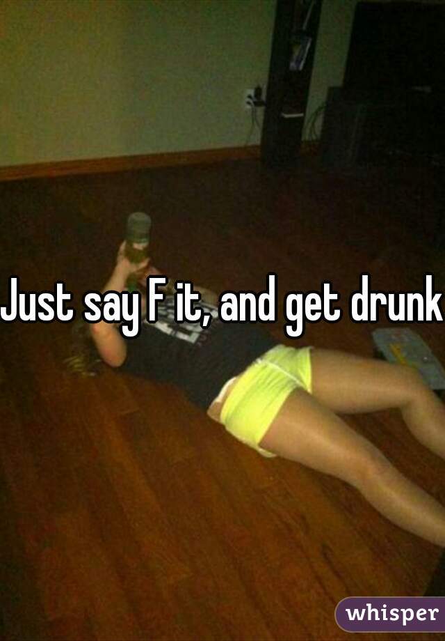 Just say F it, and get drunk