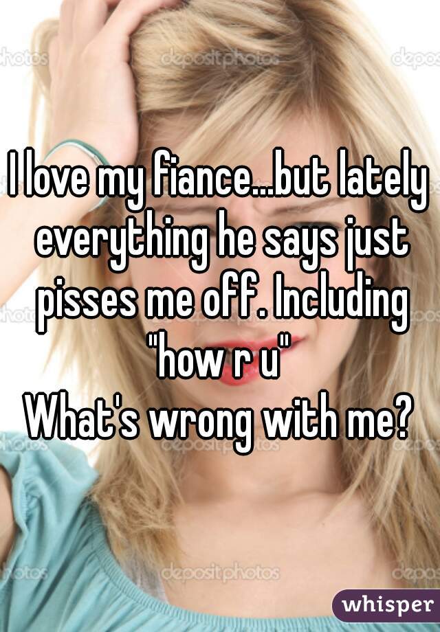I love my fiance...but lately everything he says just pisses me off. Including "how r u" 
What's wrong with me?