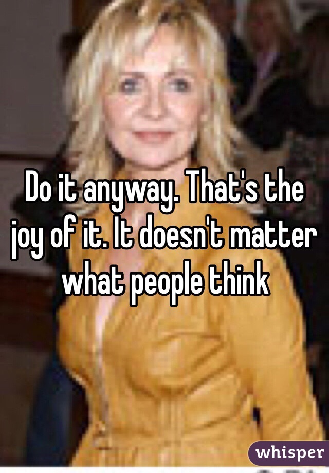 Do it anyway. That's the joy of it. It doesn't matter what people think 