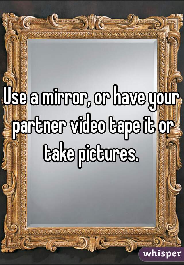 Use a mirror, or have your partner video tape it or take pictures. 
