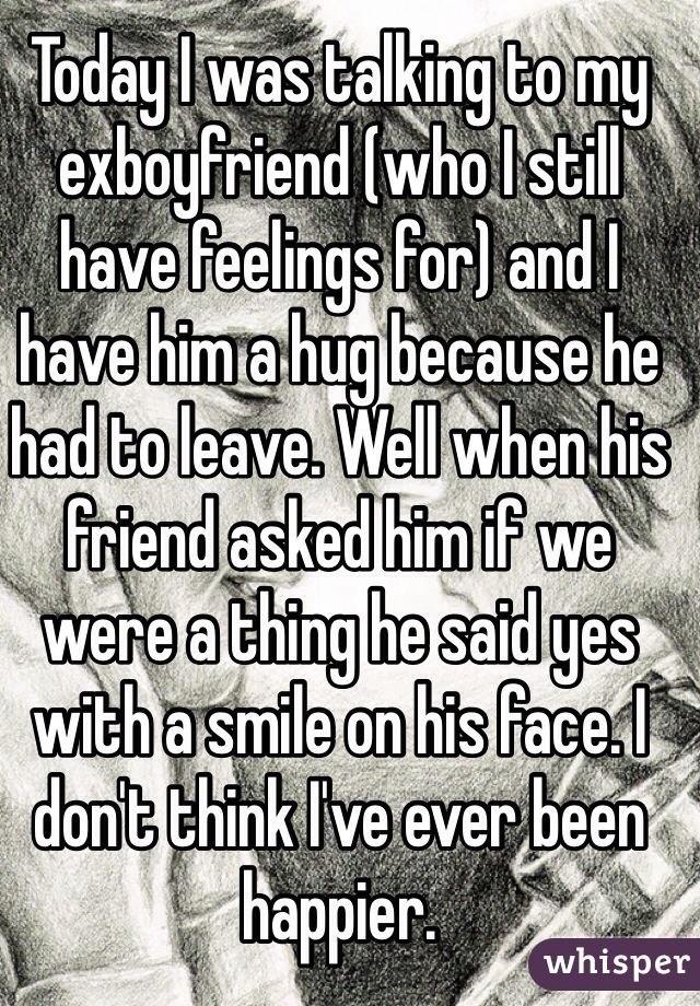 Today I was talking to my exboyfriend (who I still have feelings for) and I have him a hug because he had to leave. Well when his friend asked him if we were a thing he said yes with a smile on his face. I don't think I've ever been happier. 