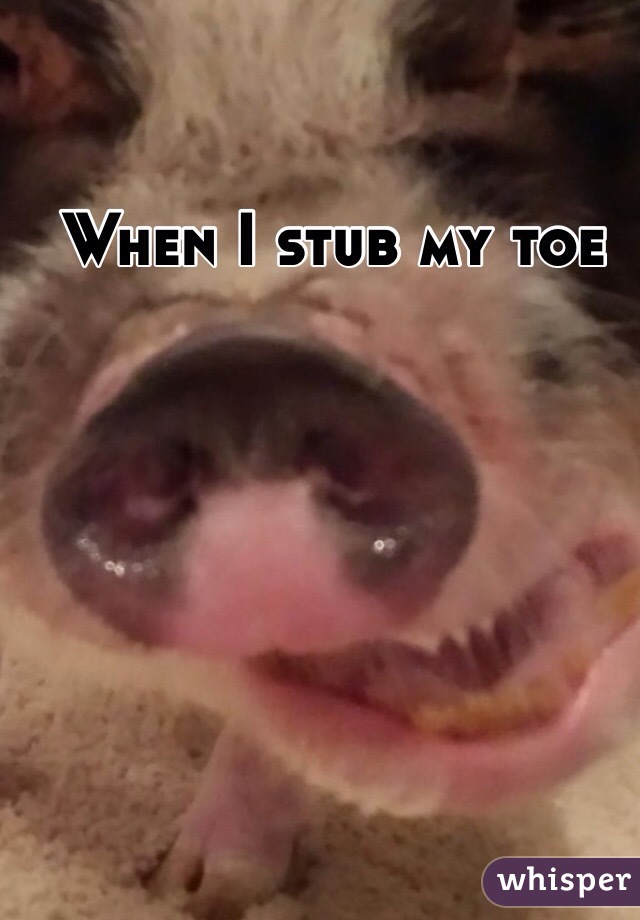 When I stub my toe 