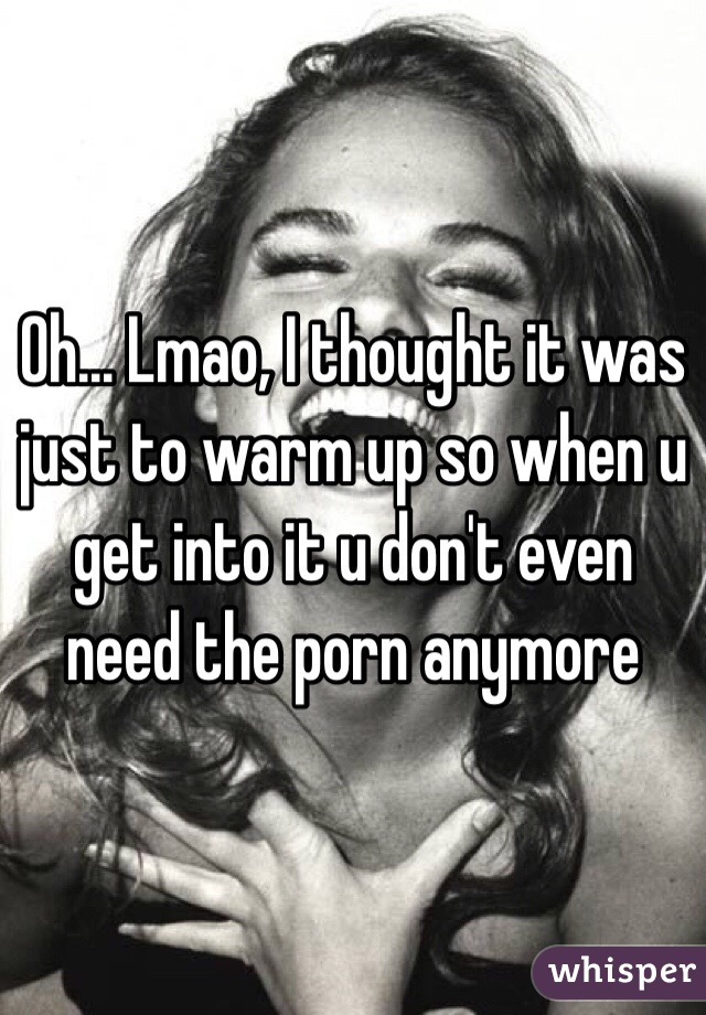 Oh... Lmao, I thought it was just to warm up so when u get into it u don't even need the porn anymore 