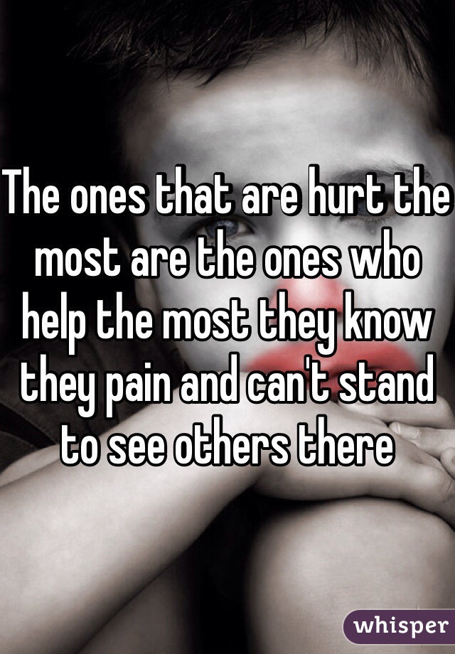 The ones that are hurt the most are the ones who help the most they know they pain and can't stand to see others there 