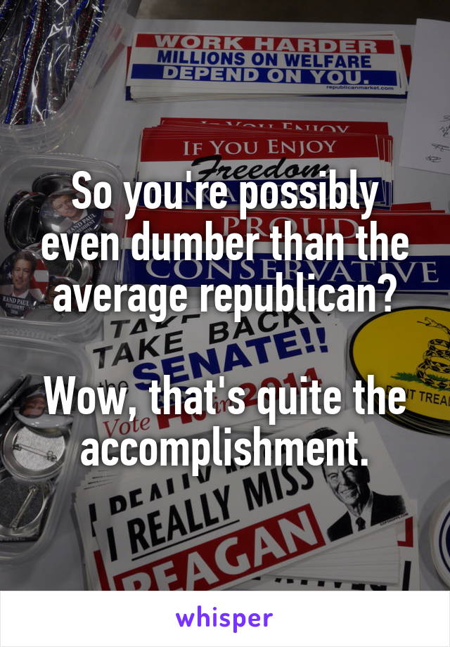 So you're possibly even dumber than the average republican?

Wow, that's quite the accomplishment.