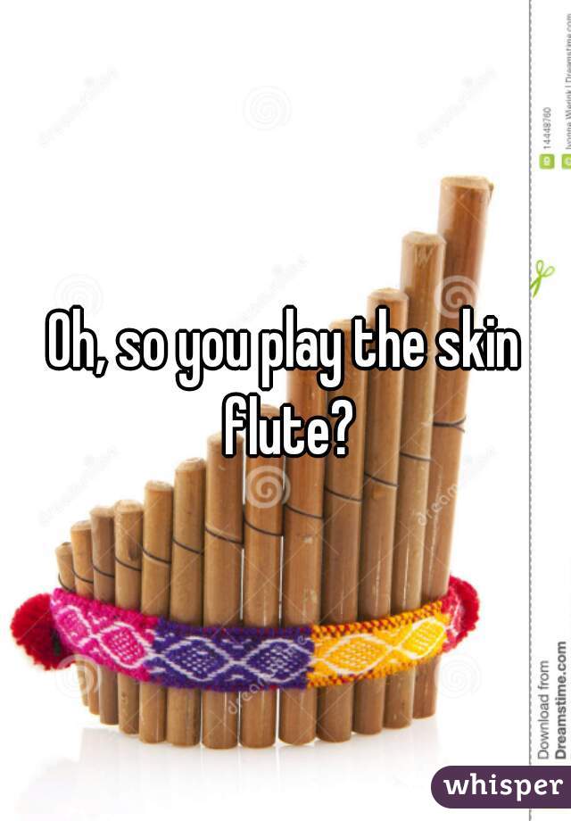 Oh, so you play the skin flute?