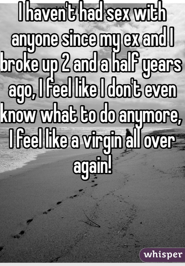 I haven't had sex with anyone since my ex and I broke up 2 and a half years ago, I feel like I don't even know what to do anymore, I feel like a virgin all over again!