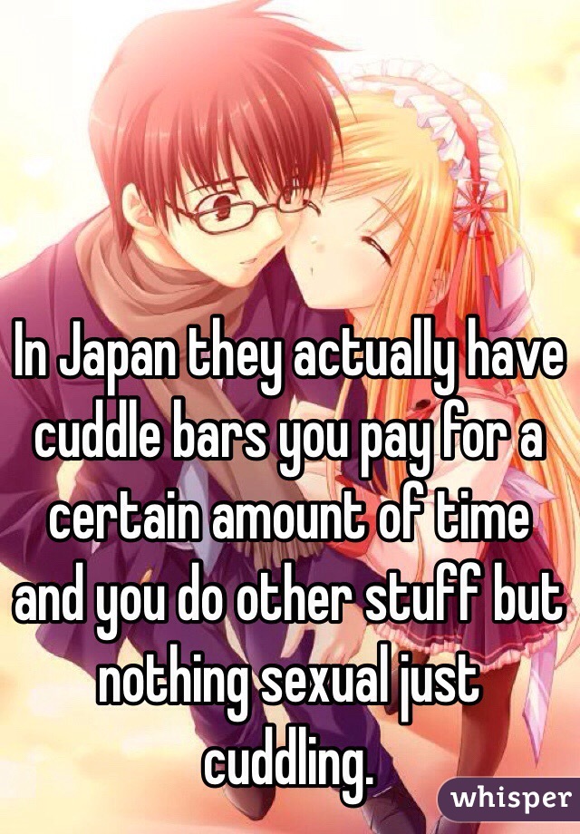 In Japan they actually have cuddle bars you pay for a certain amount of time and you do other stuff but nothing sexual just cuddling.