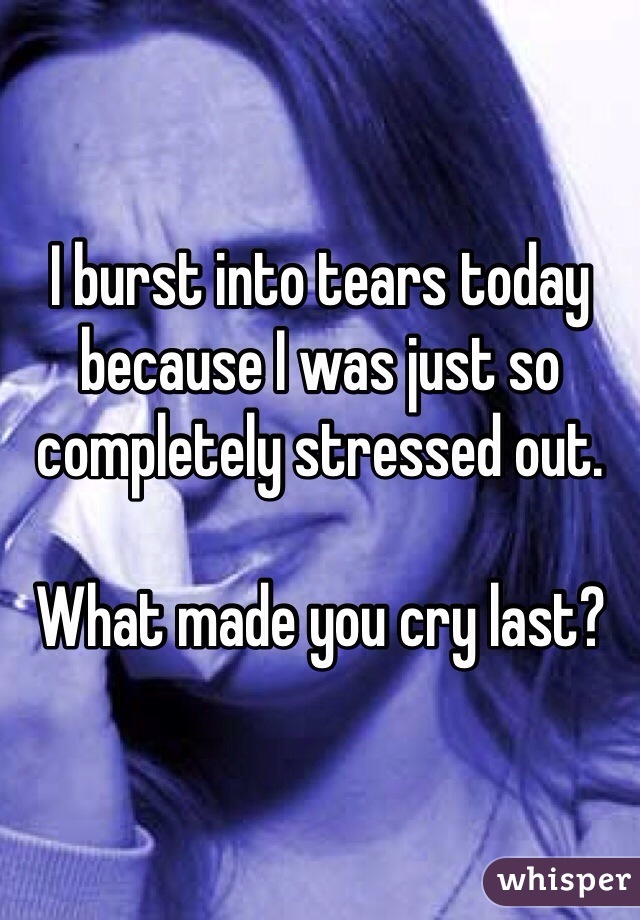 I burst into tears today because I was just so completely stressed out. 

What made you cry last? 