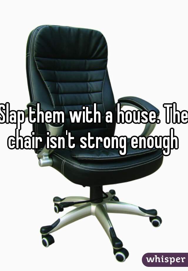 Slap them with a house. The chair isn't strong enough 