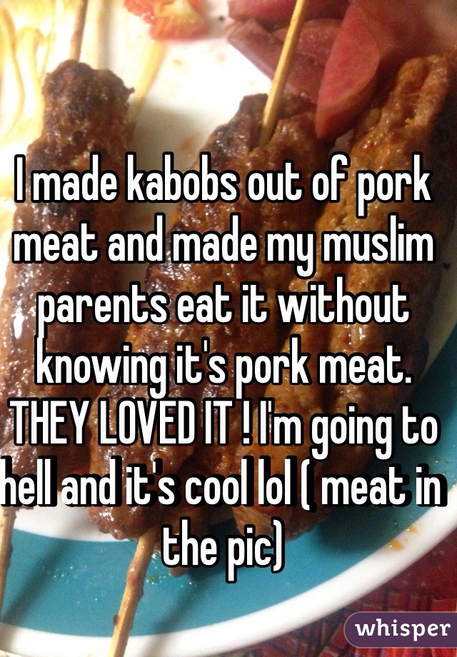 I made kabobs out of pork meat and made my muslim parents eat it without knowing it's pork meat. THEY LOVED IT ! I'm going to hell and it's cool lol ( meat in the pic) 