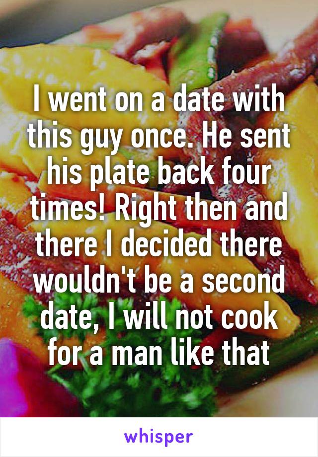 I went on a date with this guy once. He sent his plate back four times! Right then and there I decided there wouldn't be a second date, I will not cook for a man like that