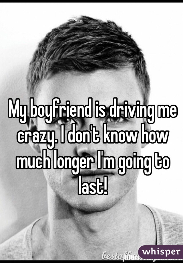 My boyfriend is driving me crazy. I don't know how much longer I'm going to last! 