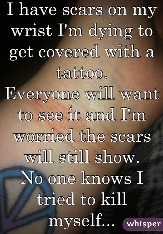 I have scars on my wrist I'm dying to get covered with a tattoo. 
Everyone will want to see it and I'm worried the scars will still show. 
No one knows I tried to kill myself...