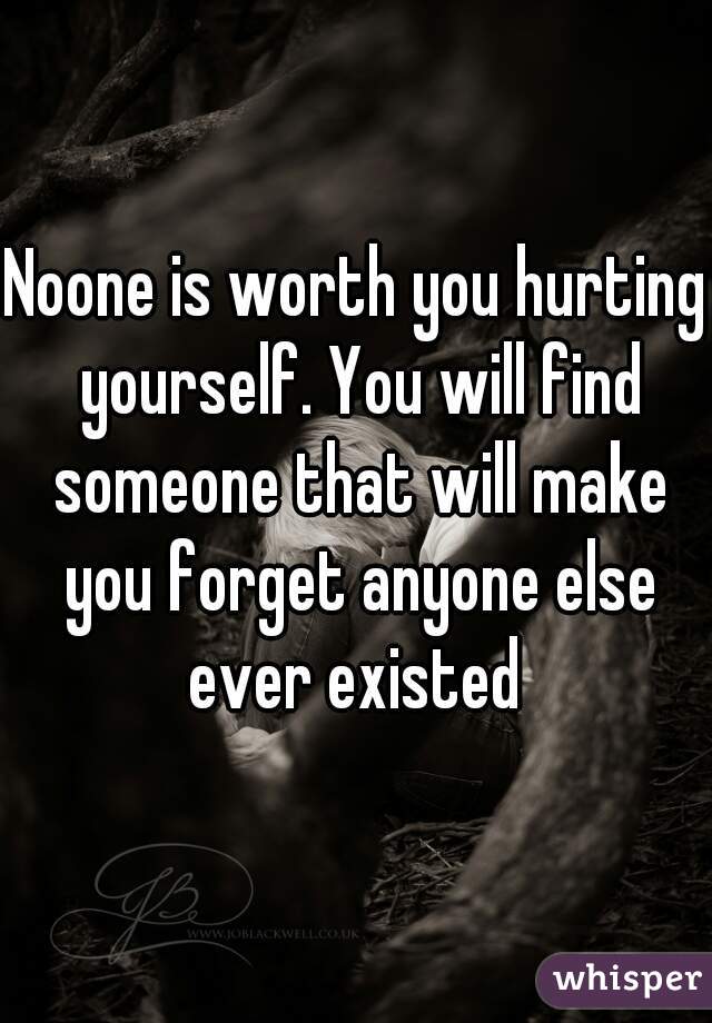 Noone is worth you hurting yourself. You will find someone that will make you forget anyone else ever existed 