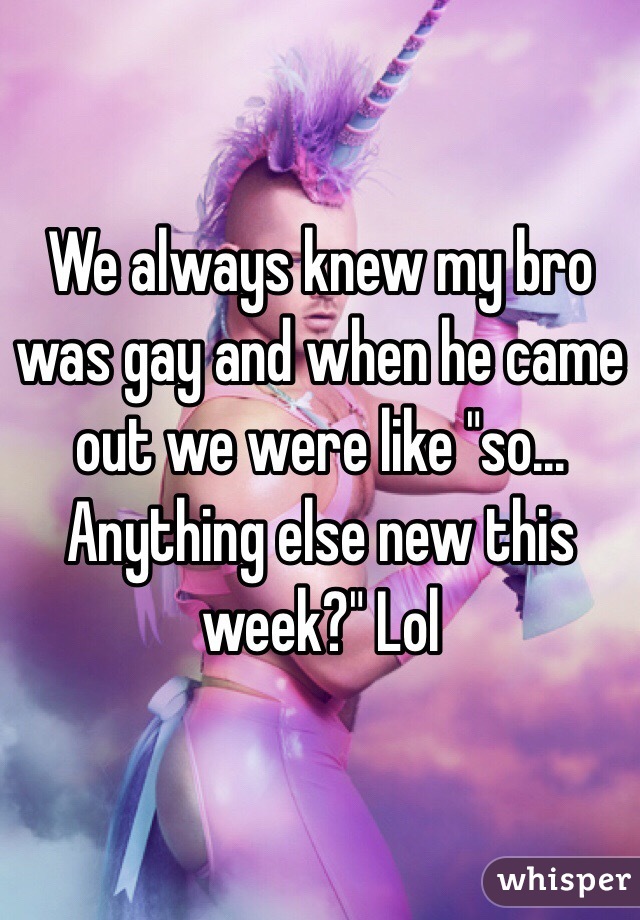 We always knew my bro was gay and when he came out we were like "so... Anything else new this week?" Lol
