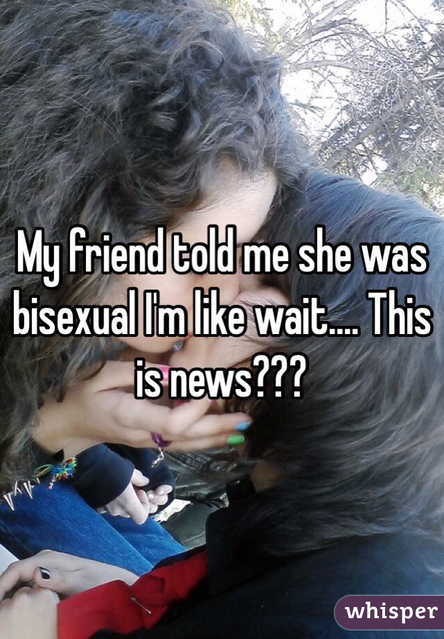 My friend told me she was bisexual I'm like wait.... This is news???