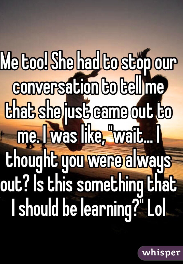Me too! She had to stop our conversation to tell me that she just came out to me. I was like, "wait... I thought you were always out? Is this something that I should be learning?" Lol