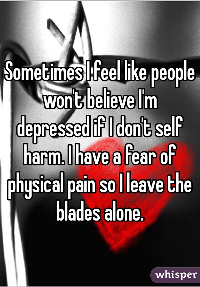 Sometimes I feel like people won't believe I'm depressed if I don't self harm. I have a fear of physical pain so I leave the blades alone.