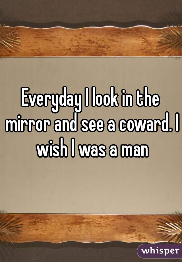Everyday I look in the mirror and see a coward. I wish I was a man