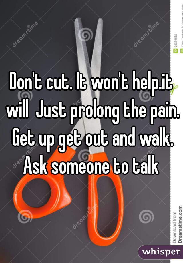 Don't cut. It won't help.it will  Just prolong the pain. Get up get out and walk. Ask someone to talk 