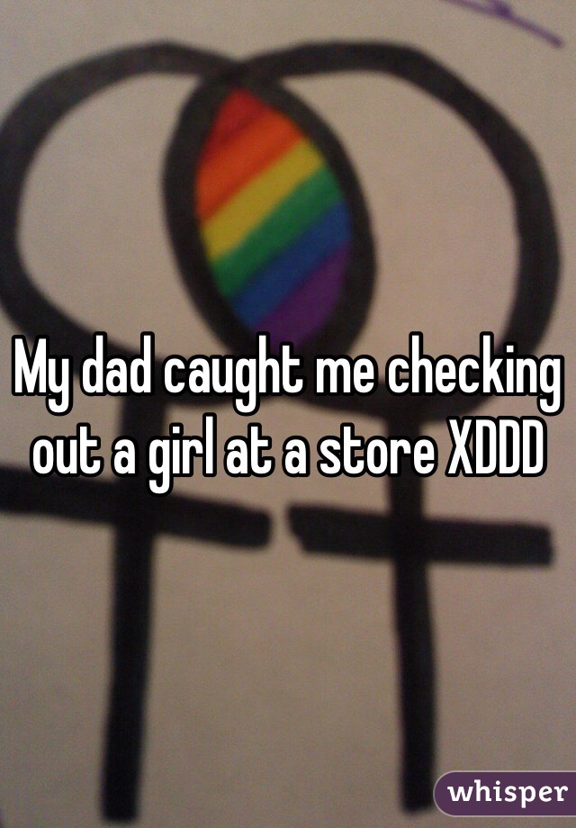 My dad caught me checking out a girl at a store XDDD 