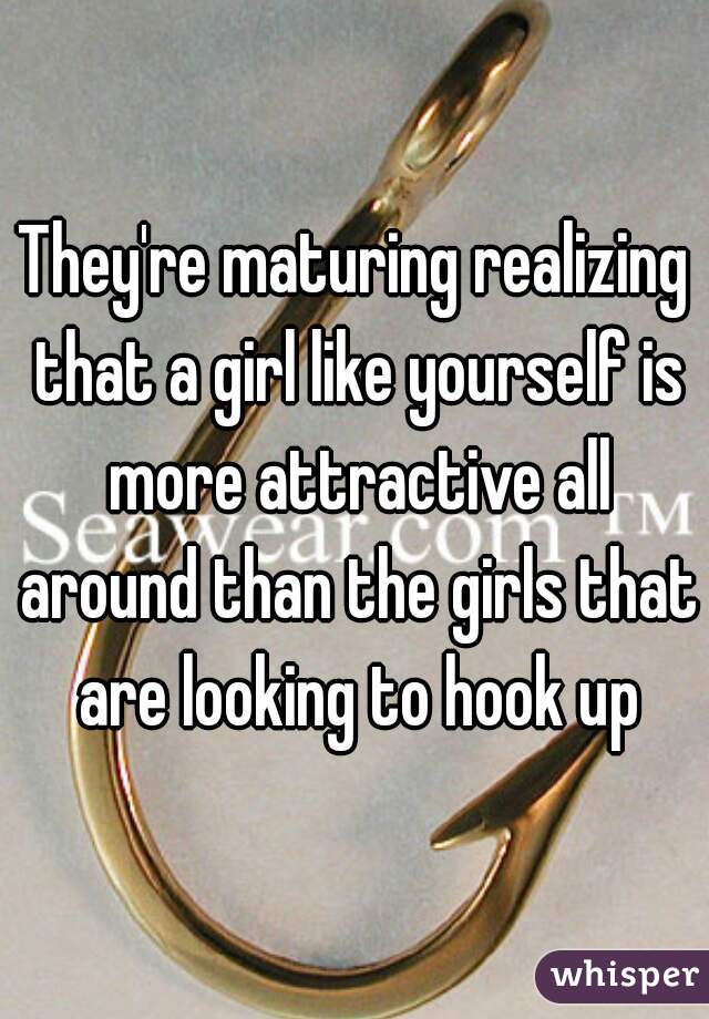 They're maturing realizing that a girl like yourself is more attractive all around than the girls that are looking to hook up