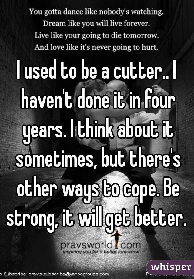 I used to be a cutter.. I haven't done it in four years. I think about it sometimes, but there's other ways to cope. Be strong, it will get better. 