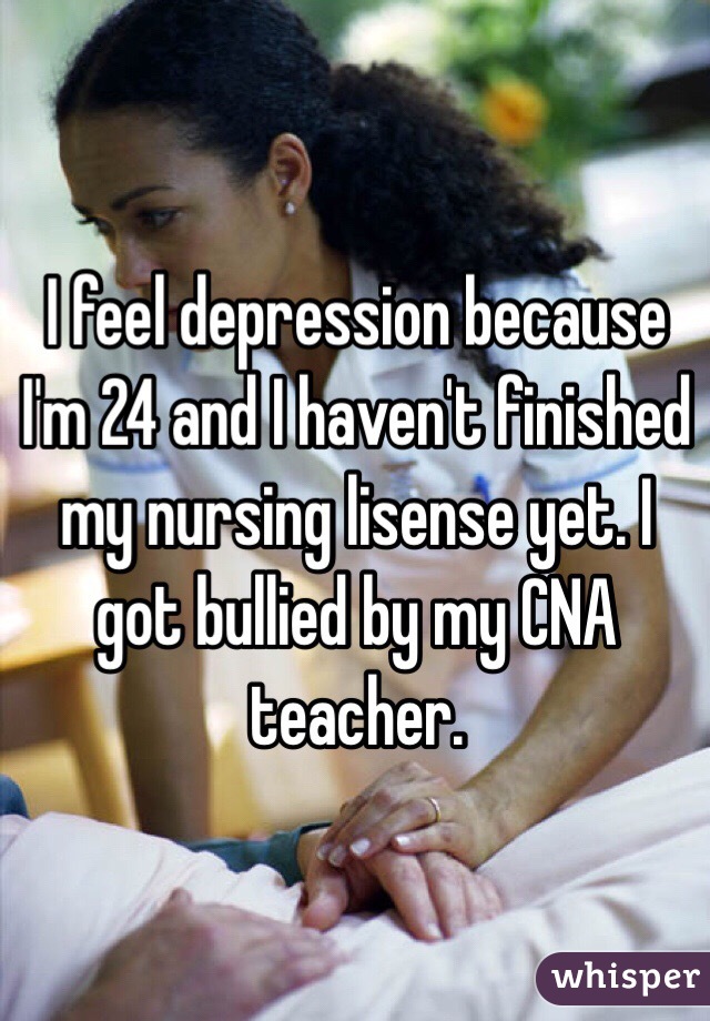I feel depression because I'm 24 and I haven't finished my nursing lisense yet. I got bullied by my CNA teacher. 