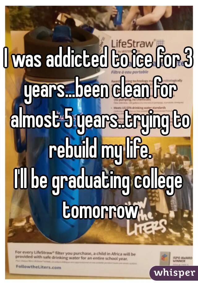 I was addicted to ice for 3 years...been clean for almost 5 years..trying to rebuild my life.
I'll be graduating college tomorrow