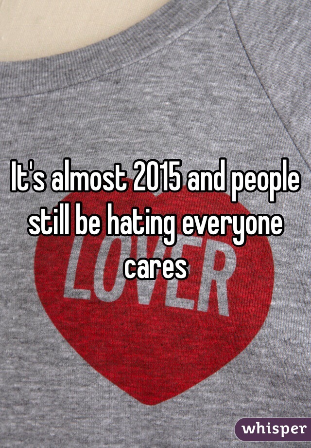 It's almost 2015 and people still be hating everyone cares 