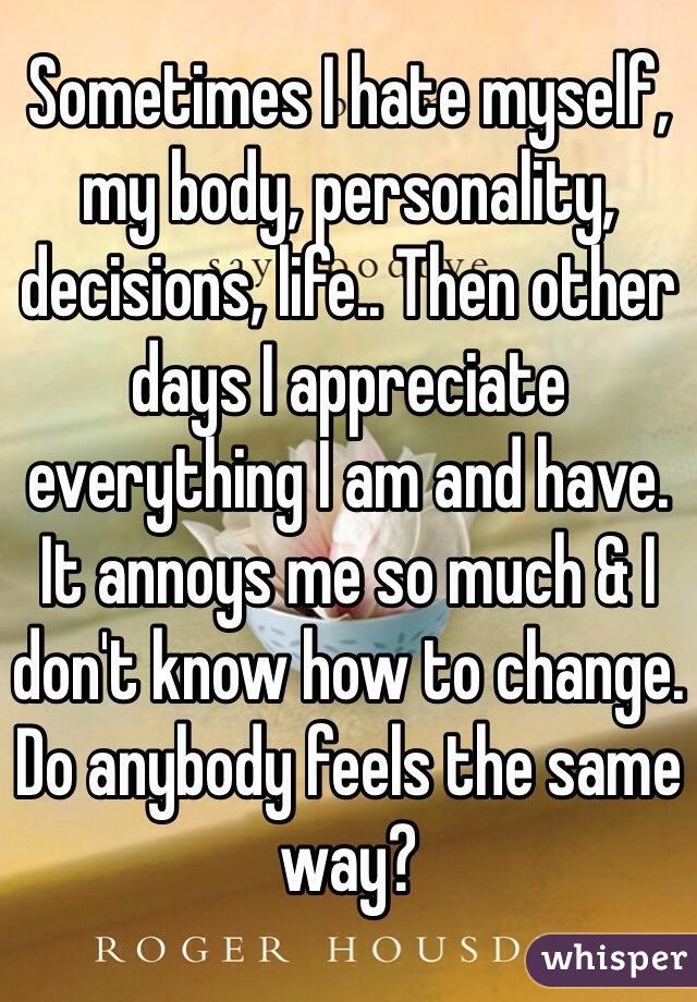 Sometimes I hate myself, my body, personality, decisions, life.. Then other days I appreciate everything I am and have. 
It annoys me so much & I don't know how to change. 
Do anybody feels the same way?