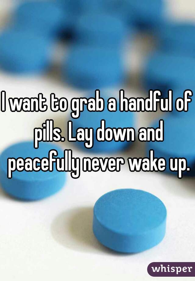 I want to grab a handful of pills. Lay down and peacefully never wake up.